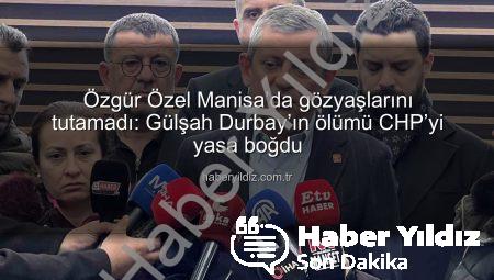 Özgür Özel Manisa’da gözyaşlarını tutamadı: Gülşah Durbay’ın ölümü CHP’yi yasa boğdu