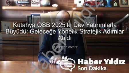 Kütahya OSB 2025’te Dev Yatırımlarla Geleceğe Yön Verdi: Altyapıdan İstihdama Kapsamlı Dönüşüm