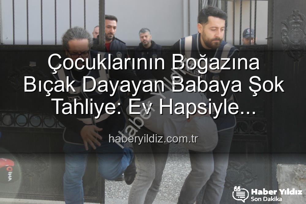 çocuğuna bıçak dayayan baba - Çocuklarının Boğazına Bıçak Dayayan Babaya Şok Tahliye: Ev Hapsiyle Serbest Bırakıldı