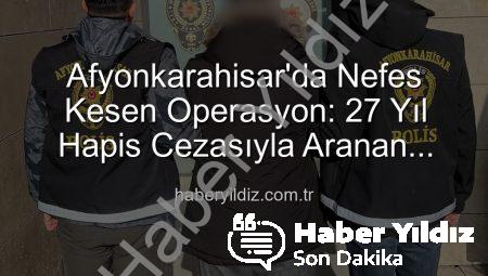 Afyonkarahisar’da Nefes Kesen Operasyon: 27 Yıl Hapis Cezasıyla Aranan Şahıs Yakalandı!