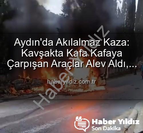 Aydın kaza - Aydın'da Akılalmaz Kaza: Kavşakta Kafa Kafaya Çarpışan Araçlar Alev Aldı, 2 Yaralı!