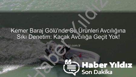 Kemer Baraj Gölü’nde Su Ürünleri Avcılığına Sıkı Denetim: Kaçak Avcılığa Geçit Yok!
